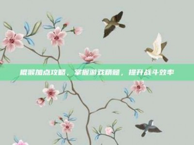 棍猴加点攻略，掌握游戏精髓，提升战斗效率