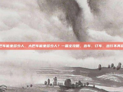 大巴车能坐多少人，大巴车能坐多少人？一篇全攻略，选车、订车、出行不再踩坑