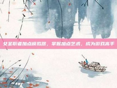 女圣职者加点模拟器，掌握加点艺术，成为游戏高手