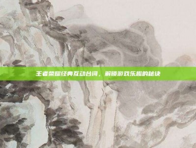 王者荣耀经典互动台词，解锁游戏乐趣的秘诀
