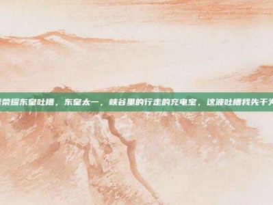 王者荣耀东皇吐槽，东皇太一，峡谷里的行走的充电宝，这波吐槽我先干为敬！