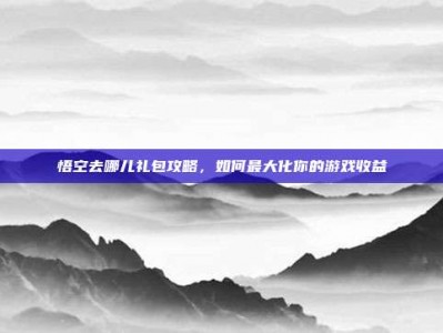 悟空去哪儿礼包攻略，如何最大化你的游戏收益