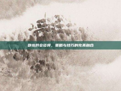 卧龙吟会谈将，策略与技巧的完美融合