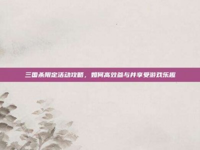 三国杀限定活动攻略，如何高效参与并享受游戏乐趣