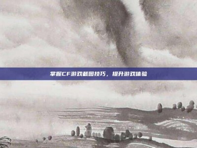 掌握CF游戏截图技巧，提升游戏体验