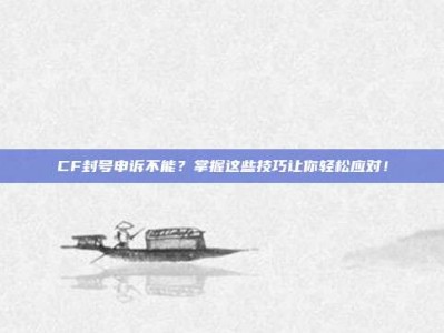 CF封号申诉不能？掌握这些技巧让你轻松应对！
