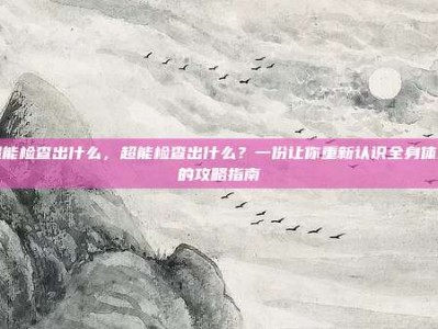 超能检查出什么，超能检查出什么？一份让你重新认识全身体检的攻略指南