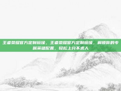 王者荣耀官方定制镜像，王者荣耀官方定制镜像，解锁你的专属英雄配置，轻松上分不求人