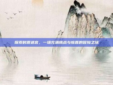 探索时渡迷宫，一场充满挑战与惊喜的冒险之旅