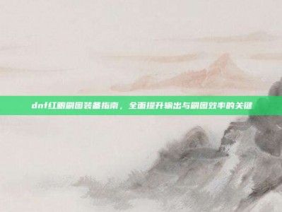 dnf红眼刷图装备指南，全面提升输出与刷图效率的关键