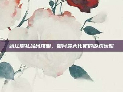 萌江湖礼品码攻略，如何最大化你的游戏乐趣