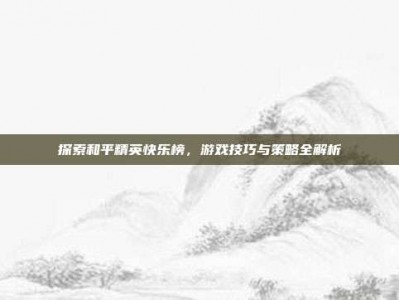 探索和平精英快乐榜，游戏技巧与策略全解析