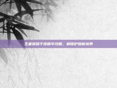 王者荣耀干皮精华攻略，解锁护肤新境界