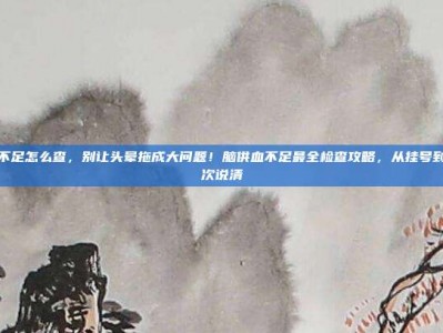 脑供血不足怎么查，别让头晕拖成大问题！脑供血不足最全检查攻略，从挂号到确诊一次说清