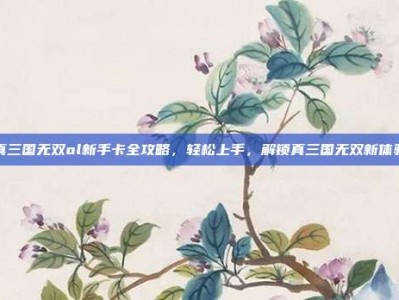 真三国无双ol新手卡全攻略，轻松上手，解锁真三国无双新体验