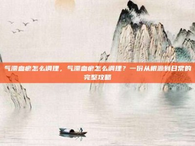 气滞血瘀怎么调理，气滞血瘀怎么调理？一份从根源到日常的完整攻略