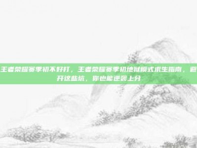 王者荣耀赛季初不好打，王者荣耀赛季初地狱模式求生指南，避开这些坑，你也能逆袭上分