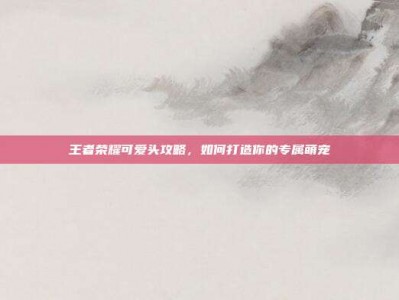 王者荣耀可爱头攻略，如何打造你的专属萌宠