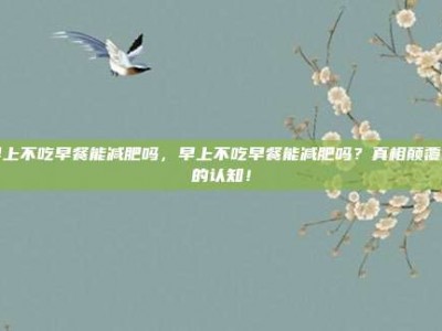 早上不吃早餐能减肥吗，早上不吃早餐能减肥吗？真相颠覆你的认知！