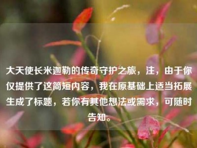 大天使长米迦勒的传奇守护之旅，注，由于你仅提供了这简短内容，我在原基础上适当拓展生成了标题，若你有其他想法或需求，可随时告知。