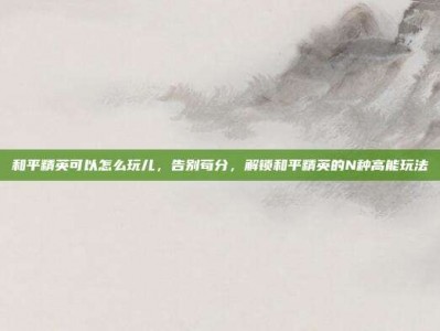 和平精英可以怎么玩儿，告别苟分，解锁和平精英的N种高能玩法