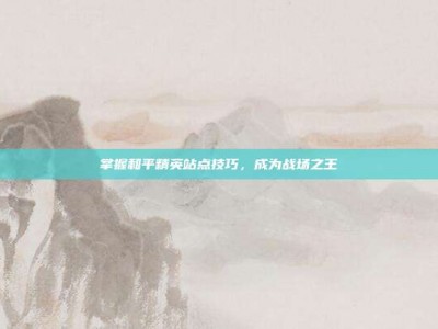 掌握和平精英站点技巧，成为战场之王