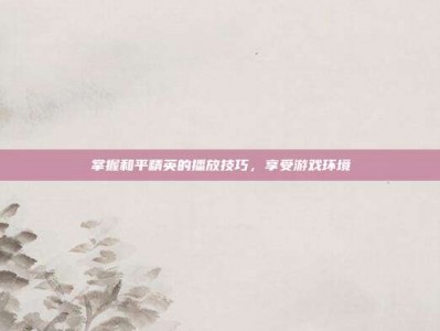 掌握和平精英的播放技巧，享受游戏环境
