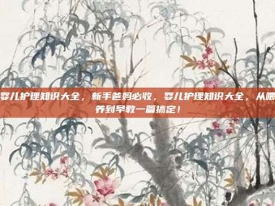 婴儿护理知识大全，新手爸妈必收，婴儿护理知识大全，从喂养到早教一篇搞定！