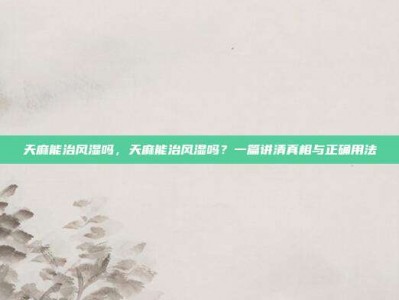 天麻能治风湿吗，天麻能治风湿吗？一篇讲清真相与正确用法