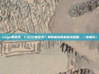 csgo要登录，CSGO要登录？教你解决所有登录难题，一步畅玩！