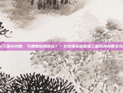 lol三国孙尚香，弓腰姬惊现峡谷？一文读懂英雄联盟三国风孙尚香全攻略