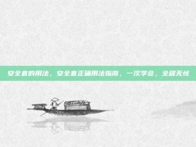 安全套的用法，安全套正确用法指南，一次学会，全程无忧