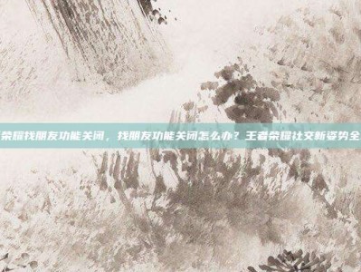 王者荣耀找朋友功能关闭，找朋友功能关闭怎么办？王者荣耀社交新姿势全攻略