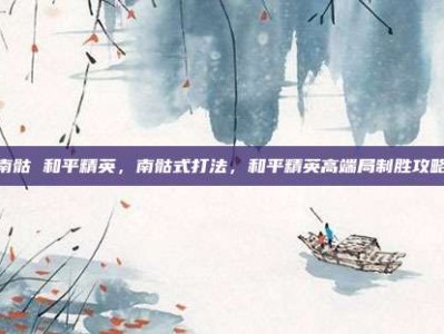 南骷 和平精英，南骷式打法，和平精英高端局制胜攻略