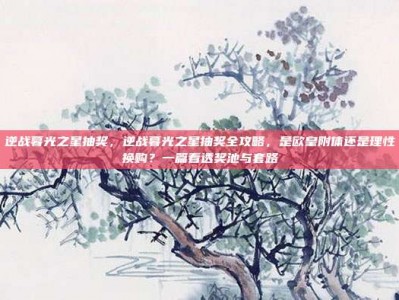 逆战暮光之星抽奖，逆战暮光之星抽奖全攻略，是欧皇附体还是理性换购？一篇看透奖池与套路