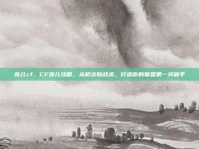 宠儿cf，CF宠儿攻略，从枪法到战术，打造你的联盟第一突破手