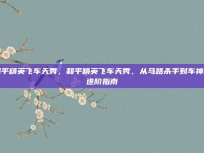 和平精英飞车天秀，和平精英飞车天秀，从马路杀手到车神的进阶指南