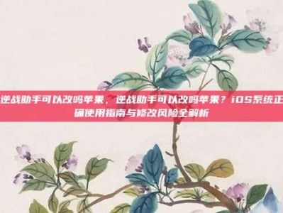 逆战助手可以改吗苹果，逆战助手可以改吗苹果？iOS系统正确使用指南与修改风险全解析