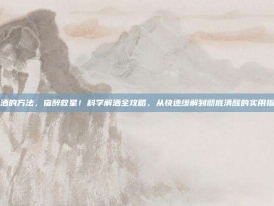 解酒的方法，宿醉救星！科学解酒全攻略，从快速缓解到彻底清醒的实用指南