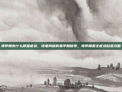 排卵期有什么明显症状，读懂身体的易孕期信号，排卵期最全症状自查攻略