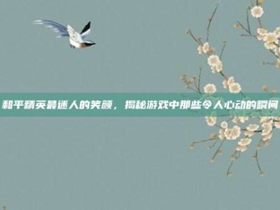 和平精英最迷人的笑颜，揭秘游戏中那些令人心动的瞬间
