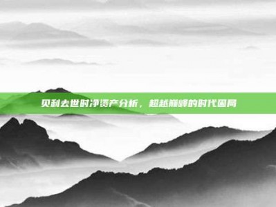 贝利去世时净资产分析，超越巅峰的时代困局