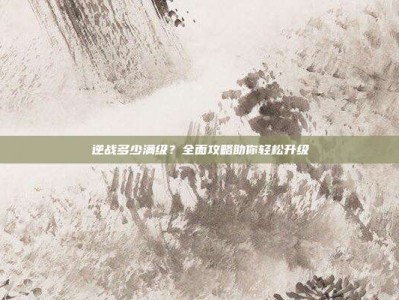 逆战多少满级？全面攻略助你轻松升级