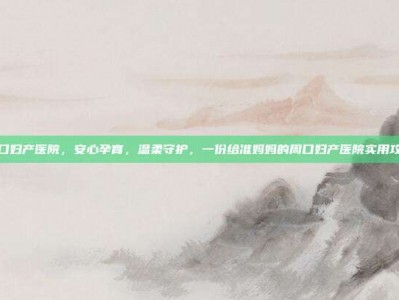 周口妇产医院，安心孕育，温柔守护，一份给准妈妈的周口妇产医院实用攻略
