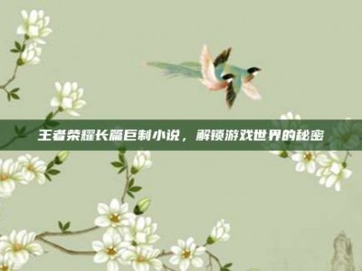 王者荣耀长篇巨制小说，解锁游戏世界的秘密