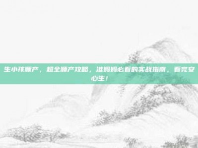 生小孩顺产，超全顺产攻略，准妈妈必看的实战指南，看完安心生！
