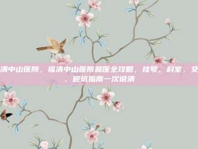 福清中山医院，福清中山医院就医全攻略，挂号、科室、交通、避坑指南一次说清