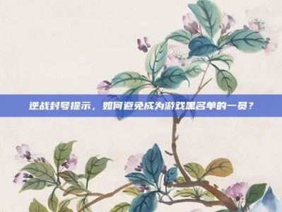 逆战封号提示，如何避免成为游戏黑名单的一员？