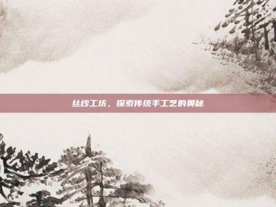 丝纱工坊，探索传统手工艺的奥秘
