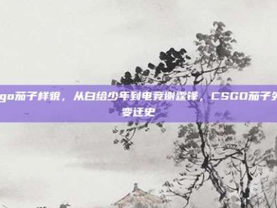 csgo茄子样貌，从白给少年到电竞谢霆锋，CSGO茄子外貌变迁史